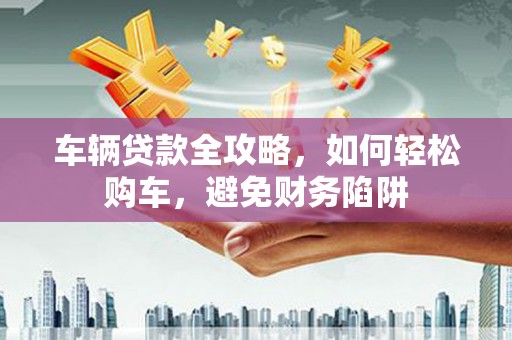 佳冬车辆贷款全攻略，如何轻松购车，避免财务陷阱